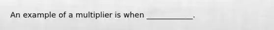 An example of a multiplier is when​ ____________.