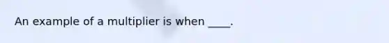 An example of a multiplier is when ____.