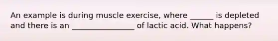 An example is during muscle exercise, where ______ is depleted and there is an ________________ of lactic acid. What happens?