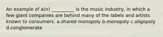 An example of a(n) __________ is the music industry, in which a few giant companies are behind many of the labels and artists known to consumers. a.shared monopoly b.monopoly c.oligopoly d.conglomerate