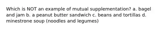 Which is NOT an example of mutual supplementation? a. bagel and jam b. a peanut butter sandwich c. beans and tortillas d. minestrone soup (noodles and legumes)