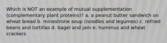 Which is NOT an example of mutual supplementation (complementary plant proteins)? a. a peanut butter sandwich on wheat bread b. minestrone soup (noodles and legumes) c. refried beans and tortillas d. bagel and jam e. hummus and wheat crackers