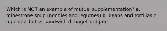 Which is NOT an example of mutual supplementation? a. minestrone soup (noodles and legumes) b. beans and tortillas c. a peanut butter sandwich d. bagel and jam