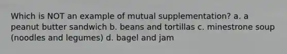 Which is NOT an example of mutual supplementation? a. a peanut butter sandwich b. beans and tortillas c. minestrone soup (noodles and legumes) d. bagel and jam