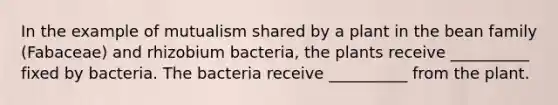 In the example of mutualism shared by a plant in the bean family (Fabaceae) and rhizobium bacteria, the plants receive __________ fixed by bacteria. The bacteria receive __________ from the plant.