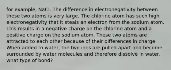 for example, NaCl. The difference in electronegativity between these two atoms is very large. The chlorine atom has such high electronegativity that it steals an electron from the sodium atom. This results in a negative charge on the chlorine atom and a positive charge on the sodium atom. These two atoms are attracted to each other because of their differences in charge. When added to water, the two ions are pulled apart and become surrounded by water molecules and therefore dissolve in water. what type of bond?