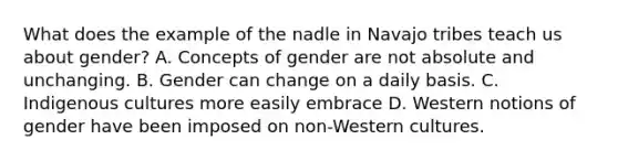 What does the example of the nadle in Navajo tribes teach us about gender? A. Concepts of gender are not absolute and unchanging. B. Gender can change on a daily basis. C. Indigenous cultures more easily embrace D. Western notions of gender have been imposed on non-Western cultures.