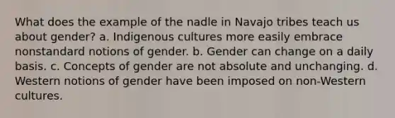 What does the example of the nadle in Navajo tribes teach us about gender? a. Indigenous cultures more easily embrace nonstandard notions of gender. b. Gender can change on a daily basis. c. Concepts of gender are not absolute and unchanging. d. Western notions of gender have been imposed on non-Western cultures.