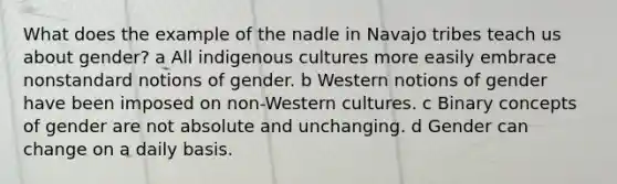 What does the example of the nadle in Navajo tribes teach us about gender? a All indigenous cultures more easily embrace nonstandard notions of gender. b Western notions of gender have been imposed on non-Western cultures. c Binary concepts of gender are not absolute and unchanging. d Gender can change on a daily basis.