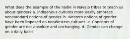 What does the example of the nadle in Navajo tribes to teach us about gender? a. Indigenous cultures more easily embrace nonstandard notions of gender. b. Western notions of gender have been imposed on nonWestern cultures. c. Concepts of gender are not absolute and unchanging. d. Gender can change on a daily basis.