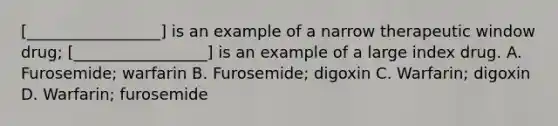 [_________________] is an example of a narrow therapeutic window drug; [_________________] is an example of a large index drug. A. Furosemide; warfarin B. Furosemide; digoxin C. Warfarin; digoxin D. Warfarin; furosemide