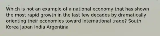 Which is not an example of a national economy that has shown the most rapid growth in the last few decades by dramatically orienting their economies toward international trade? South Korea Japan India Argentina