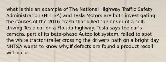 what is this an example of The National Highway Traffic Safety Administration (NHTSA) and Tesla Motors are both investigating the causes of the 2016 crash that killed the driver of a self-driving Tesla car on a Florida highway. Tesla says the car's camera, part of its beta-phase Autopilot system, failed to spot the white tractor-trailer crossing the driver's path on a bright day. NHTSA wants to know why.If defects are found a product recall will occur.