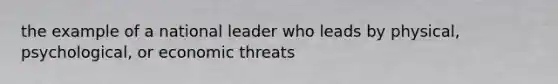 the example of a national leader who leads by physical, psychological, or economic threats