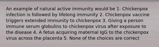 An example of natural active immunity would be 1. Chickenpox infection is followed by lifelong immunity 2. Chickenpox vaccine triggers extended immunity to chickenpox 3. Giving a person immune serum globulins to chickenpox virus after exposure to the disease 4. A fetus acquiring maternal IgG to the chickenpox virus across the placenta 5. None of the choices are correct