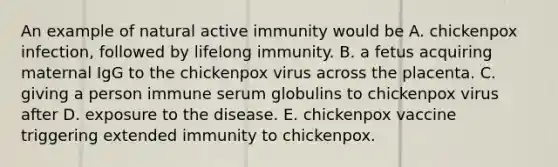 An example of natural active immunity would be A. chickenpox infection, followed by lifelong immunity. B. a fetus acquiring maternal IgG to the chickenpox virus across the placenta. C. giving a person immune serum globulins to chickenpox virus after D. exposure to the disease. E. chickenpox vaccine triggering extended immunity to chickenpox.