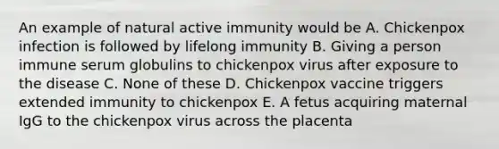 An example of natural active immunity would be A. Chickenpox infection is followed by lifelong immunity B. Giving a person immune serum globulins to chickenpox virus after exposure to the disease C. None of these D. Chickenpox vaccine triggers extended immunity to chickenpox E. A fetus acquiring maternal IgG to the chickenpox virus across the placenta