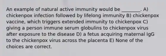 An example of natural active immunity would be ________. A) chickenpox infection followed by lifelong immunity B) chickenpox vaccine, which triggers extended immunity to chickenpox C) giving a person immune serum globulins to chickenpox virus after exposure to the disease D) a fetus acquiring maternal IgG to the chickenpox virus across the placenta E) None of the choices are correct.