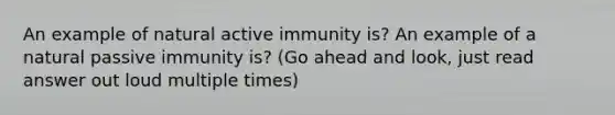 An example of natural active immunity is? An example of a natural passive immunity is? (Go ahead and look, just read answer out loud multiple times)