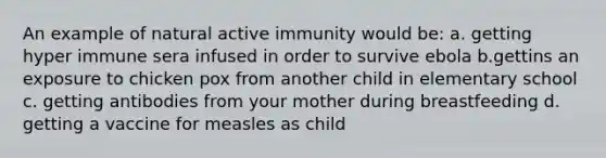 An example of natural active immunity would be: a. getting hyper immune sera infused in order to survive ebola b.gettins an exposure to chicken pox from another child in elementary school c. getting antibodies from your mother during breastfeeding d. getting a vaccine for measles as child