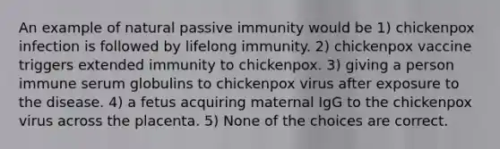 An example of natural passive immunity would be 1) chickenpox infection is followed by lifelong immunity. 2) chickenpox vaccine triggers extended immunity to chickenpox. 3) giving a person immune serum globulins to chickenpox virus after exposure to the disease. 4) a fetus acquiring maternal IgG to the chickenpox virus across the placenta. 5) None of the choices are correct.