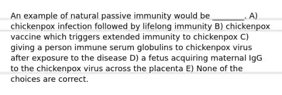 An example of natural passive immunity would be ________. A) chickenpox infection followed by lifelong immunity B) chickenpox vaccine which triggers extended immunity to chickenpox C) giving a person immune serum globulins to chickenpox virus after exposure to the disease D) a fetus acquiring maternal IgG to the chickenpox virus across the placenta E) None of the choices are correct.