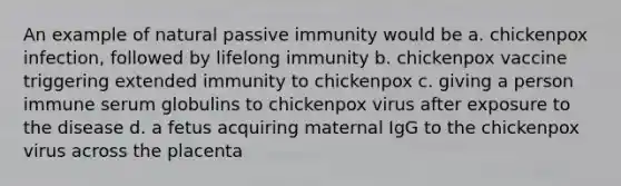 An example of natural passive immunity would be a. chickenpox infection, followed by lifelong immunity b. chickenpox vaccine triggering extended immunity to chickenpox c. giving a person immune serum globulins to chickenpox virus after exposure to the disease d. a fetus acquiring maternal IgG to the chickenpox virus across the placenta