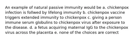 An example of natural passive immunity would be a. chickenpox infection is follwed by lifelong immunity b. chickenpox vaccine triggers extended immunity to chickenpox c. giving a person immune serum globulins to chickenpox virus after exposure to the disease. d. a fetus acquiring maternal IgG to the chickenpox virus across the placenta e. none of the choices are correct