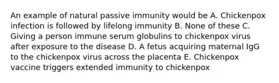 An example of natural passive immunity would be A. Chickenpox infection is followed by lifelong immunity B. None of these C. Giving a person immune serum globulins to chickenpox virus after exposure to the disease D. A fetus acquiring maternal IgG to the chickenpox virus across the placenta E. Chickenpox vaccine triggers extended immunity to chickenpox