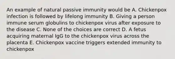 An example of natural passive immunity would be A. Chickenpox infection is followed by lifelong immunity B. Giving a person immune serum globulins to chickenpox virus after exposure to the disease C. None of the choices are correct D. A fetus acquiring maternal IgG to the chickenpox virus across the placenta E. Chickenpox vaccine triggers extended immunity to chickenpox