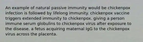 An example of natural passive immunity would be chickenpox infection is followed by lifelong immunity. chickenpox vaccine triggers extended immunity to chickenpox. giving a person immune serum globulins to chickenpox virus after exposure to the disease. a fetus acquiring maternal IgG to the chickenpox virus across the placenta.