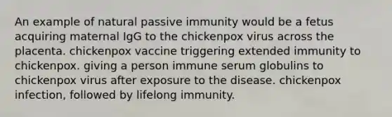 An example of natural passive immunity would be a fetus acquiring maternal IgG to the chickenpox virus across the placenta. chickenpox vaccine triggering extended immunity to chickenpox. giving a person immune serum globulins to chickenpox virus after exposure to the disease. chickenpox infection, followed by lifelong immunity.