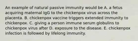 An example of natural passive immunity would be A. a fetus acquiring maternal IgG to the chickenpox virus across the placenta. B. chickenpox vaccine triggers extended immunity to chickenpox. C. giving a person immune serum globulins to chickenpox virus after D. exposure to the disease. E. chickenpox infection is followed by lifelong immunity.