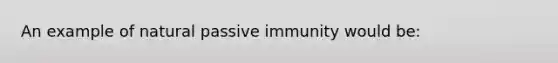 An example of natural passive immunity would be: