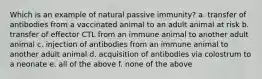 Which is an example of natural passive immunity? a. transfer of antibodies from a vaccinated animal to an adult animal at risk b. transfer of effector CTL from an immune animal to another adult animal c. injection of antibodies from an immune animal to another adult animal d. acquisition of antibodies via colostrum to a neonate e. all of the above f. none of the above