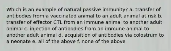 Which is an example of natural passive immunity? a. transfer of antibodies from a vaccinated animal to an adult animal at risk b. transfer of effector CTL from an immune animal to another adult animal c. injection of antibodies from an immune animal to another adult animal d. acquisition of antibodies via colostrum to a neonate e. all of the above f. none of the above