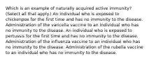 Which is an example of naturally acquired active immunity? (Select all that apply.) An individual who is exposed to chickenpox for the first time and has no immunity to the disease. Administration of the varicella vaccine to an individual who has no immunity to the disease. An individual who is exposed to pertussis for the first time and has no immunity to the disease. Administration of the influenza vaccine to an individual who has no immunity to the disease. Administration of the rubella vaccine to an individual who has no immunity to the disease.