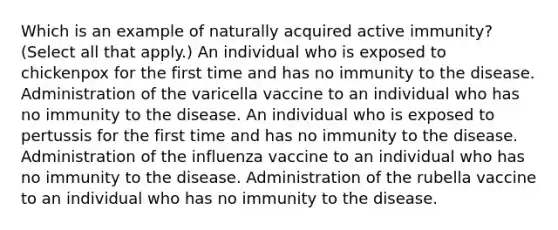 Which is an example of naturally acquired active immunity? (Select all that apply.) An individual who is exposed to chickenpox for the first time and has no immunity to the disease. Administration of the varicella vaccine to an individual who has no immunity to the disease. An individual who is exposed to pertussis for the first time and has no immunity to the disease. Administration of the influenza vaccine to an individual who has no immunity to the disease. Administration of the rubella vaccine to an individual who has no immunity to the disease.