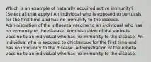 Which is an example of naturally acquired active immunity? (Select all that apply.) An individual who is exposed to pertussis for the first time and has no immunity to the disease. Administration of the influenza vaccine to an individual who has no immunity to the disease. Administration of the varicella vaccine to an individual who has no immunity to the disease. An individual who is exposed to chickenpox for the first time and has no immunity to the disease. Administration of the rubella vaccine to an individual who has no immunity to the disease.