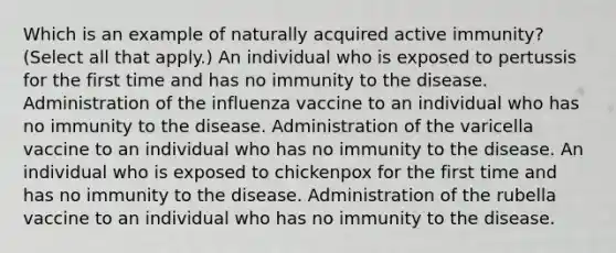 Which is an example of naturally acquired active immunity? (Select all that apply.) An individual who is exposed to pertussis for the first time and has no immunity to the disease. Administration of the influenza vaccine to an individual who has no immunity to the disease. Administration of the varicella vaccine to an individual who has no immunity to the disease. An individual who is exposed to chickenpox for the first time and has no immunity to the disease. Administration of the rubella vaccine to an individual who has no immunity to the disease.