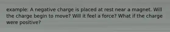 example: A negative charge is placed at rest near a magnet. Will the charge begin to move? Will it feel a force? What if the charge were positive?
