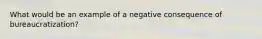 What would be an example of a negative consequence of bureaucratization?