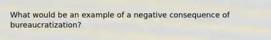 What would be an example of a negative consequence of bureaucratization?