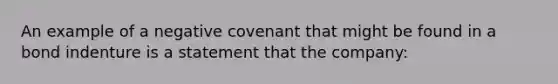 An example of a negative covenant that might be found in a bond indenture is a statement that the company: