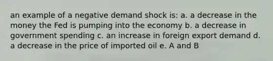 an example of a negative demand shock is: a. a decrease in the money the Fed is pumping into the economy b. a decrease in government spending c. an increase in foreign export demand d. a decrease in the price of imported oil e. A and B