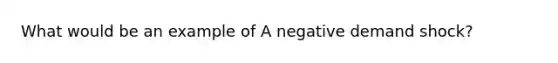 What would be an example of A negative demand shock?