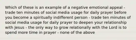 Which of these is an example of a negative emotional appeal - trade ten minutes of social media usage for daily prayer before you become a spiritually indifferent person - trade ten minutes of social media usage for daily prayer to deepen your relationship with Jesus - the only way to grow relationally with the Lord is to spend more time in prayer - none of the above