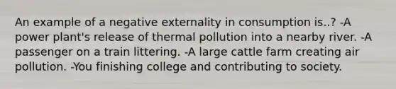 An example of a negative externality in consumption is..? -A power plant's release of thermal pollution into a nearby river. -A passenger on a train littering. -A large cattle farm creating air pollution. -You finishing college and contributing to society.