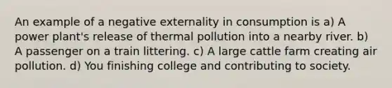 An example of a negative externality in consumption is a) A power plant's release of thermal pollution into a nearby river. b) A passenger on a train littering. c) A large cattle farm creating air pollution. d) You finishing college and contributing to society.