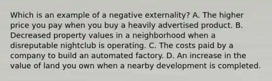 Which is an example of a negative externality? A. The higher price you pay when you buy a heavily advertised product. B. Decreased property values in a neighborhood when a disreputable nightclub is operating. C. The costs paid by a company to build an automated factory. D. An increase in the value of land you own when a nearby development is completed.